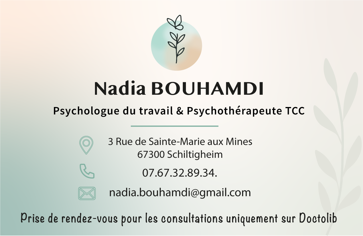 Carte de visite de Nadia Bouhamdi — Psychologue du travail et Psychothérapeute TCC à Schiltigheim : 3 Rue de Sainte-Marie aux Mines, 67300 Schiltigheim. Téléphone 07.67.32.89.34. Prise de rendez-vous uniquement sur Doctolib.